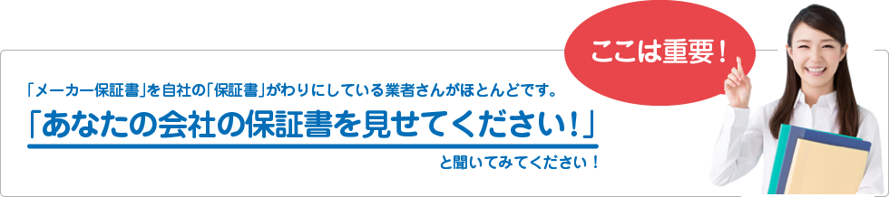 「メーカー保証書」を自社の「保証書」がわりにしている業者さんがほとんどです。
「あなたの会社の保証書を見せてください！」
と聞いてみてください！