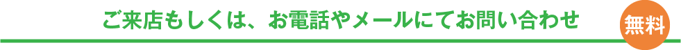ご来店もしくは、お電話やメールにてお問い合わせ
