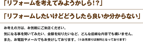 「リフォームを考えてみようかしら!?」 「リフォームしたいけどどうしたら良いか分からない」 お考えの方は、お気軽にご来店ください。 気になる事を聞いてみたい、金額を知りたいなど、どんな些細な内容でも構いません。 また、お電話やメールでもお受けしております。(※お見積りは無料となっております)